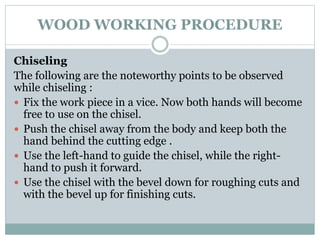 WOOD WORKING PROCEDURE
Chiseling
The following are the noteworthy points to be observed
while chiseling :
 Fix the work piece in a vice. Now both hands will become
free to use on the chisel.
 Push the chisel away from the body and keep both the
hand behind the cutting edge .
 Use the left-hand to guide the chisel, while the right-
hand to push it forward.
 Use the chisel with the bevel down for roughing cuts and
with the bevel up for finishing cuts.
 