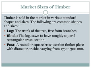 Market Sizes of Timber
Timber is sold in the market in various standard
shapes and sizes. The following are common shapes
and sizes :
 Log: The trunk of the tree, free from branches.
 Block: The log, sawn to have roughly squarel
rectangular cross-section.
 Post: A round or square cross-section timber piece
with diameter or side, varying from 175 to 300 mm.
 