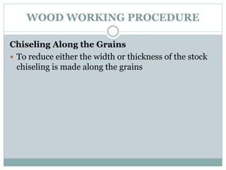 WOOD WORKING PROCEDURE
Chiseling Along the Grains
 To reduce either the width or thickness of the stock
chiseling is made along the grains
 