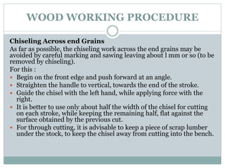 WOOD WORKING PROCEDURE
Chiseling Across end Grains
As far as possible, the chiseling work across the end grains may be
avoided by careful marking and sawing leaving about l mm or so (to be
removed by chiseling).
For this :
 Begin on the front edge and push forward at an angle.
 Straighten the handle to vertical, towards the end of the stroke.
 Guide the chisel with the left hand, while applying force with the
right.
 It is better to use only about half the width of the chisel for cutting
on each stroke, while keeping the remaining half, flat against the
surface obtained by the previous cut.
 For through cutting, it is advisable to keep a piece of scrap lumber
under the stock, to keep the chisel away from cutting into the bench.
 