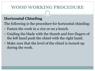 WOOD WORKING PROCEDURE
Horizontal Chiseling
The following is the procedure for horizontal chiseling:
 Fasten the work in a vice or on a bench.
 Guiding the blade with the thumb and fore fingers of
the left hand push the chisel with the right hand.
 Make sure that the level of the chisel is turned-up
during the work.
 