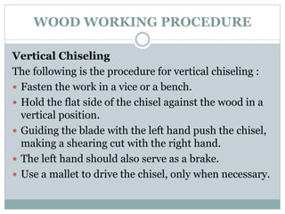 WOOD WORKING PROCEDURE
Vertical Chiseling
The following is the procedure for vertical chiseling :
 Fasten the work in a vice or a bench.
 Hold the flat side of the chisel against the wood in a
vertical position.
 Guiding the blade with the left hand push the chisel,
making a shearing cut with the right hand.
 The left hand should also serve as a brake.
 Use a mallet to drive the chisel, only when necessary.
 