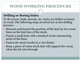 WOOD WORKING PROCEDURE
Drilling or Boring Holes
To fit screws, bolts, dowels, etc. holes are drilled or bored
in wood. The following steps involved are in the drilling
process :
 Measure and layout the position of the hole by two cross
lines on the best face of the stock.
 Punch a small hole with a bradawl at the intersecting
point of the lines.
 Fasten the stock (work) in a vice firmly.
 Keep a piece of waste stock that will support the wood,
when the bit cuts through.
 