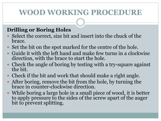 WOOD WORKING PROCEDURE
Drilling or Boring Holes
 Select the correct, size bit and insert into the chuck of the
brace.
 Set the bit on the spot marked for the centre of the hole.
 Guide it with the left hand and make few turns in a clockwise
direction, with the brace to start the hole.
 Check the angle of boring by testing with a try-square against
the bit.
 Check if the bit and work that should make a right angle.
 After boring, remove the bit from the hole, by turning the
brace in counter-clockwise direction.
 While boring a large hole in a small piece of wood, it is better
to apply pressure to the sides of the screw apart of the auger
bit to prevent splitting.
 