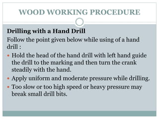 WOOD WORKING PROCEDURE
Drilling with a Hand Drill
Follow the point given below while using of a hand
drill :
 Hold the head of the hand drill with left hand guide
the drill to the marking and then turn the crank
steadily with the hand.
 Apply uniform and moderate pressure while drilling.
 Too slow or too high speed or heavy pressure may
break small drill bits.
 