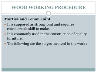 WOOD WORKING PROCEDURE
Mortise and Tenon Joint
 It is supposed as strong joint and requires
considerable skill to make.
 It is commonly used in the construction of quality
furniture.
 The following are the stages involved in the work :
 
