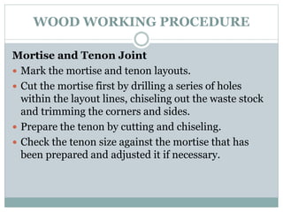 WOOD WORKING PROCEDURE
Mortise and Tenon Joint
 Mark the mortise and tenon layouts.
 Cut the mortise first by drilling a series of holes
within the layout lines, chiseling out the waste stock
and trimming the corners and sides.
 Prepare the tenon by cutting and chiseling.
 Check the tenon size against the mortise that has
been prepared and adjusted it if necessary.
 
