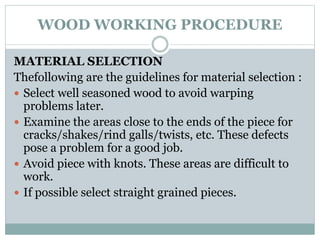 WOOD WORKING PROCEDURE
MATERIAL SELECTION
Thefollowing are the guidelines for material selection :
 Select well seasoned wood to avoid warping
problems later.
 Examine the areas close to the ends of the piece for
cracks/shakes/rind galls/twists, etc. These defects
pose a problem for a good job.
 Avoid piece with knots. These areas are difficult to
work.
 If possible select straight grained pieces.
 