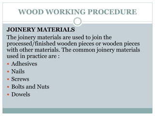 WOOD WORKING PROCEDURE
JOINERY MATERIALS
The joinery materials are used to join the
processed/finished wooden pieces or wooden pieces
with other materials. The common joinery materials
used in practice are :
 Adhesives
 Nails
 Screws
 Bolts and Nuts
 Dowels
 