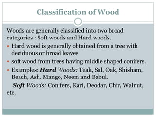 Classification of Wood
Woods are generally classified into two broad
categories : Soft woods and Hard woods.
 Hard wood is generally obtained from a tree with
deciduous or broad leaves
 soft wood from trees having middle shaped conifers.
 Examples: Hard Woods: Teak, Sal, Oak, Shisham,
Beach, Ash. Mango, Neem and Babul.
Soft Woods: Conifers, Kari, Deodar, Chir, Walnut,
etc.
 