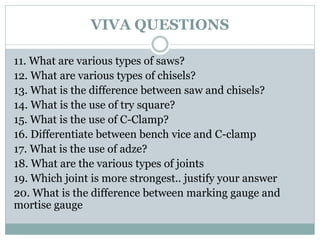 VIVA QUESTIONS
11. What are various types of saws?
12. What are various types of chisels?
13. What is the difference between saw and chisels?
14. What is the use of try square?
15. What is the use of C-Clamp?
16. Differentiate between bench vice and C-clamp
17. What is the use of adze?
18. What are the various types of joints
19. Which joint is more strongest.. justify your answer
20. What is the difference between marking gauge and
mortise gauge
 