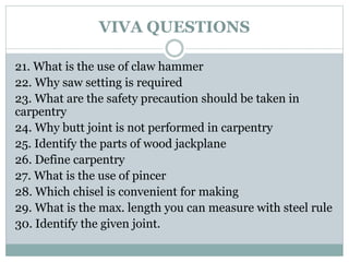 VIVA QUESTIONS
21. What is the use of claw hammer
22. Why saw setting is required
23. What are the safety precaution should be taken in
carpentry
24. Why butt joint is not performed in carpentry
25. Identify the parts of wood jackplane
26. Define carpentry
27. What is the use of pincer
28. Which chisel is convenient for making
29. What is the max. length you can measure with steel rule
30. Identify the given joint.
 