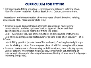 CURRICULUM FOR FITTING
• Introduction to fitting shop tools, common materials used in fitting shop,
Identification of materials. Such as Steel, Brass, Copper, Aluminium etc.
Description and demonstration of various types of work benches, holding
devices and files. Precautions while filing.
• Description and demonstration of simple operation of hack-sawing,
demonstration and description of various types of blades and their
specifications, uses and method of fitting the blade.
Job I Marking of job, use of marking tools and measuring instruments.
Job II Filing a dimensioned rectangular or square piece of an accuracy of
0.5mm
Job III Filing practice (production of flat surfaces). Checking by straight edge.
Job IV Making a cutout from a square piece of MS Flat using hand hacksaw.
• Care and maintenance of measuring tools like calipers, steel rule, try square,
vernier calipers, micrometer, height gauge, combination set. Handling of
measuring instruments, checking of zero error, finding of least count (all gauges
including dial gauge).
 