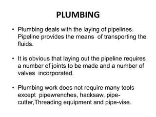 PLUMBING
• Plumbing deals with the laying of pipelines.
Pipeline provides the means of transporting the
fluids.
• It is obvious that laying out the pipeline requires
a number of joints to be made and a number of
valves incorporated.
• Plumbing work does not require many tools
except pipewrenches, hacksaw, pipe-
cutter,Threading equipment and pipe-vise.
 