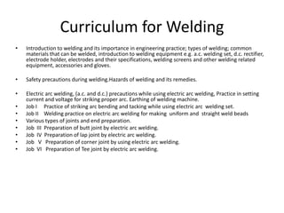 Curriculum for Welding
• Introduction to welding and its importance in engineering practice; types of welding; common
materials that can be welded, introduction to welding equipment e.g. a.c. welding set, d.c. rectifier,
electrode holder, electrodes and their specifications, welding screens and other welding related
equipment, accessories and gloves.
• Safety precautions during welding.Hazards of welding and its remedies.
• Electric arc welding, (a.c. and d.c.) precautions while using electric arc welding, Practice in setting
current and voltage for striking proper arc. Earthing of welding machine.
• Job I Practice of striking arc bending and tacking while using electric arc welding set.
• Job II Welding practice on electric arc welding for making uniform and straight weld beads
• Various types of joints and end preparation.
• Job III Preparation of butt joint by electric arc welding.
• Job IV Preparation of lap joint by electric arc welding.
• Job V Preparation of corner joint by using electric arc welding.
• Job VI Preparation of Tee joint by electric arc welding.
 