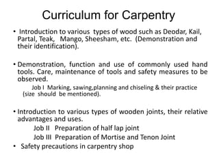 Curriculum for Carpentry
• Introduction to various types of wood such as Deodar, Kail,
Partal, Teak, Mango, Sheesham, etc. (Demonstration and
their identification).
• Demonstration, function and use of commonly used hand
tools. Care, maintenance of tools and safety measures to be
observed.
Job I Marking, sawing,planning and chiseling & their practice
(size should be mentioned).
• Introduction to various types of wooden joints, their relative
advantages and uses.
Job II Preparation of half lap joint
Job III Preparation of Mortise and Tenon Joint
• Safety precautions in carpentry shop
 