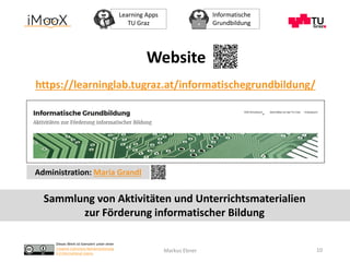 Dieses Werk ist lizenziert unter einer
Creative Commons Namensnennung
4.0 International Lizenz.
Learning Apps
TU Graz
Informatische
Grundbildung
Markus Ebner
https://learninglab.tugraz.at/informatischegrundbildung/
10
Website
Administration: Maria Grandl
Sammlung von Aktivitäten und Unterrichtsmaterialien
zur Förderung informatischer Bildung
 