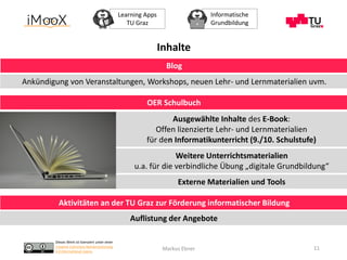 Dieses Werk ist lizenziert unter einer
Creative Commons Namensnennung
4.0 International Lizenz.
Learning Apps
TU Graz
Informatische
Grundbildung
Markus Ebner 11
OER Schulbuch
Aktivitäten an der TU Graz zur Förderung informatischer Bildung
Ausgewählte Inhalte des E-Book:
Offen lizenzierte Lehr- und Lernmaterialien
für den Informatikunterricht (9./10. Schulstufe)
Weitere Unterrichtsmaterialien
u.a. für die verbindliche Übung „digitale Grundbildung“
Externe Materialien und Tools
Auflistung der Angebote
Blog
Ankündigung von Veranstaltungen, Workshops, neuen Lehr- und Lernmaterialien uvm.
Inhalte
 