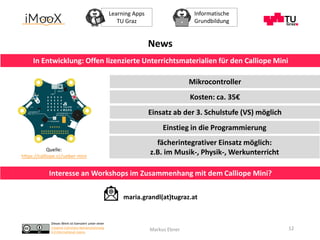 Dieses Werk ist lizenziert unter einer
Creative Commons Namensnennung
4.0 International Lizenz.
Learning Apps
TU Graz
Informatische
Grundbildung
Markus Ebner 12
News
In Entwicklung: Offen lizenzierte Unterrichtsmaterialien für den Calliope Mini
Quelle:
https://calliope.cc/ueber-mini
Interesse an Workshops im Zusammenhang mit dem Calliope Mini?
maria.grandl(at)tugraz.at
Mikrocontroller
Kosten: ca. 35€
Einsatz ab der 3. Schulstufe (VS) möglich
Einstieg in die Programmierung
fächerintegrativer Einsatz möglich:
z.B. im Musik-, Physik-, Werkunterricht
 