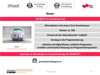 Dieses Werk ist lizenziert unter einer
Creative Commons Namensnennung
4.0 International Lizenz.
Learning Apps
TU Graz
Informatische
Grundbildung
Markus Ebner 13
News
OZOBOTS im Schulunterricht
Quelle:
https://ozobot.com/press-kit
Interesse an Workshops im Zusammenhang mit OZOBOTS?
gerald.geier(at)tugraz.at
Minirobotern mit etwa 2,5cm Durchmesser
Kosten: ca. 50€
Einsatz ab der Sekundarstufe I möglich
Einstieg in die Programmierung
Arbeiten mit Algorithmen, einfache Programme
erstellen und kreative Nutzung von Programmiersprachen
 