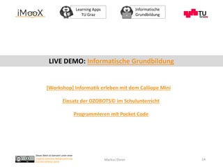Dieses Werk ist lizenziert unter einer
Creative Commons Namensnennung
4.0 International Lizenz.
Learning Apps
TU Graz
Informatische
Grundbildung
Markus Ebner 14
[Workshop] Informatik erleben mit dem Calliope Mini
Einsatz der OZOBOTS© im Schulunterricht
LIVE DEMO: Informatische Grundbildung
Programmieren mit Pocket Code
 