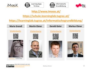 Dieses Werk ist lizenziert unter einer
Creative Commons Namensnennung
4.0 International Lizenz.
Learning Apps
TU Graz
Informatische
Grundbildung
Markus Ebner 15
CC BY-SA 4.0 by Peter Himsel
Visitenkarte VisitenkarteVisitenkarte
Maria Grandl Martin Ebner Markus Ebner
https://schule.learninglab.tugraz.at/
https://learninglab.tugraz.at/informatischegrundbildung/
http://www.imoox.at/
Visitenkarte
Gerald Geier
 