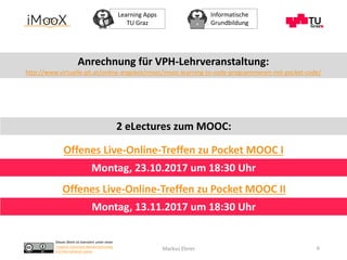 Dieses Werk ist lizenziert unter einer
Creative Commons Namensnennung
4.0 International Lizenz.
Learning Apps
TU Graz
Informatische
Grundbildung
Markus Ebner 6
Anrechnung für VPH-Lehrveranstaltung:
http://www.virtuelle-ph.at/online-angebot/mooc/mooc-learning-to-code-programmieren-mit-pocket-code/
Offenes Live-Online-Treffen zu Pocket MOOC I
Offenes Live-Online-Treffen zu Pocket MOOC II
Montag, 23.10.2017 um 18:30 Uhr
Montag, 13.11.2017 um 18:30 Uhr
2 eLectures zum MOOC:
 