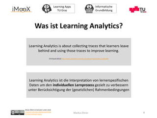 Dieses Werk ist lizenziert unter einer
Creative Commons Namensnennung
4.0 International Lizenz.
Learning Apps
TU Graz
Informatische
Grundbildung
Markus Ebner 8
Was ist Learning Analytics?
Learning Analytics ist die Interpretation von lernerspezifischen
Daten um den individuellen Lernprozess gezielt zu verbessern
unter Berücksichtigung der (gesetzlichen) Rahmenbedingungen
Learning Analytics is about collecting traces that learners leave
behind and using those traces to improve learning.
Erik Duval (2012) http://www.slideshare.net/erik.duval/learninganalytics-13050389
 