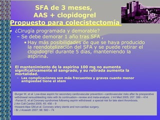 SFA de 3 meses,
AAS + clopidogrel
Propuesto para colecistectomía
• ¿Cirugía programada y demorable?
– Se debe demorar 1 año tras SFA ,
• Hay más posibilidades de que se haya producido
la reendotelización del SFA y se puede retirar el
clopidogrel durante 5 días, manteniendo la
aspirina.
• El mantenimiento de la aspirina 100 mg no aumenta
significativamente el sangrado, y su retirada aumenta la
mortalidad.
– Las complicaciones son más frecuentes y graves cuanto menor
antigüedad tiene el stem
-Burger W, et al Low-dose aspirin for secondary cardiovascular prevention—cardiovascular risks after its preoperative
-withdrawal versusbleeding risks with its continuation—review and meta-analysis. J Int Med 2005; 257: 399 – 414
-Ferrari E, et al Coronary syndromes following aspirin withdrawal: a special risk for late stent thrombosis.
J Am Coll Cardiol 2005; 45: 456 – 9
-Howard-Alpe GM,et al. Coronary artery stents and non-cardiac surgery.
- Br J Anaesth 2007; 98: 560 – 74
 