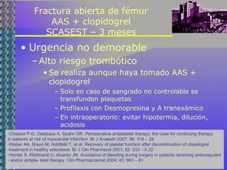 Fractura abierta de fémur
AAS + clopidogrel
SCASEST – 3 meses
• Urgencia no demorable
– Alto riesgo trombótico
• Se realiza aunque haya tomado AAS +
clopidogrel
– Solo en caso de sangrado no controlable se
transfunden plaquetas
– Profilaxis con Desmopresina y A tranexámico
– En intraoperatorio: evitar hipotermia, dilución,
acidosis
-Chassot P-G, Delabays A, Spahn DR. Perioperative antiplatelet therapy: the case for continuing therapy
in patients at risk of myocardial infarction. Br J Anaesth 2007; 99: 316 – 28
-Weber AA, Braun M, Hohlfeld T, et al. Recovery of platelet function after discontinuation of clopidogrel
-treatment in healthy volunteers. Br J Clin Pharmacol 2001; 52: 333 – 6 22
-Harder S, Klinkhardt U, Alvarez JM. Avoidance of bleeding during surgery in patients receiving anticoagulant
- and/or antipla- telet therapy. Clin Pharmacokinet 2004; 43: 963 – 81
 