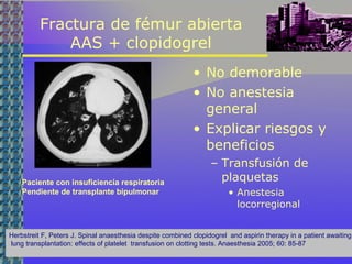 Fractura de fémur abierta
AAS + clopidogrel
• No demorable
• No anestesia
general
• Explicar riesgos y
beneficios
– Transfusión de
plaquetas
• Anestesia
locorregional
Herbstreit F, Peters J. Spinal anaesthesia despite combined clopidogrel and aspirin therapy in a patient awaiting
lung transplantation: effects of platelet transfusion on clotting tests. Anaesthesia 2005; 60: 85-87
Paciente con insuficiencia respiratoria
Pendiente de transplante bipulmonar
 