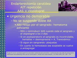 Endarterectomía carotídea
AIT repetición
AAS + clopidogrel
• Urgencia no demorable
– No se suspende doble AA
• Alto riesgo por el sangrado: hematoma
asfixiante
– REA y reintroducir AAS cuando ceda el sangrado y
el clopidogrel a los 3 días
– Si en postoperatorio el sangrado es incontrolable,
hematíes + desmopresina + A. Tranexámico
– Si sigue sin sangrando: plaquetas
– En cuanto la hemostasia sea aceptable se vuelve
a antiagregar
Burger W, et al Low-dose aspirin for secondary cardiovascular prevention—cardiovascular risks after its preoperative
withdrawal versusbleeding risks with its continuation—review and meta-analysis. J Int Med 2005; 257: 399 – 414
 