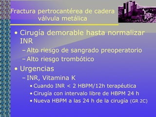 Fractura pertrocantérea de cadera
válvula metálica
• Cirugía demorable hasta normalizar
INR
– Alto riesgo de sangrado preoperatorio
– Alto riesgo trombótico
• Urgencias
– INR, Vitamina K
• Cuando INR < 2 HBPM/12h terapéutica
• Cirugía con intervalo libre de HBPM 24 h
• Nueva HBPM a las 24 h de la cirugía (GR 2C)
 