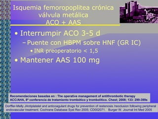 Isquemia femoropoplitea crónica
válvula metálica
ACO + AAS
• Interrumpir ACO 3-5 d
– Puente con HBPM sobre HNF (GR IC)
• INR preoperatorio < 1,5
• Mantener AAS 100 mg
Dorffler-Melly JAntiplatelet and anticoagulant drugs for prevention of restenosis /reoclusion following peripheral
endovascular treatment. Cochrane Database Syst Rev 2005; CD002071. Burger W. Journal Int Med 2005
Recomendaciones basadas en : The operative management of antithrombotic therapy
ACC/AHA, 8ª conferencia de tratamiento trombótico y trombolítico. Chest; 2008; 133: 299-399s
 