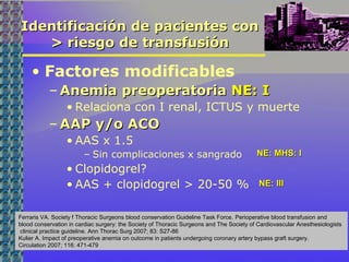 Identificación de pacientes conIdentificación de pacientes con
> riesgo de transfusión> riesgo de transfusión
• Factores modificables
– Anemia preoperatoriaAnemia preoperatoria NE: INE: I
• Relaciona con I renal, ICTUS y muerte
– AAP y/o ACOAAP y/o ACO
• AAS x 1.5
– Sin complicaciones x sangrado
• Clopidogrel?
• AAS + clopidogrel > 20-50 %
Ferraris VA. Society f Thoracic Surgeons blood conservation Guideline Task Force. Perioperative blood transfusion and
blood conservation in cardiac surgery: the Society of Thoracic Surgeons and The Society of Cardiovascular Anesthesiologists
clinical practice guideline. Ann Thorac Surg 2007; 83: S27-86
Kulier A. Impact of preoperative anemia on outcome in patients undergoing coronary artery bypass graft surgery.
Circulation 2007; 116: 471-479
NE: MHS: INE: MHS: I
NE: IIINE: III
 