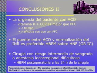 CONCLUSIONES II
• La urgencia del paciente con ACO
– vitamina K + CCP es mejor que PFC
• < tiempo
• > eficacia con que con PFC
• El puente entre ACO y normalización del
INR es preferible HBPM sobre HNF (GR IC)
• Cirugía con riesgo intermedio de sangrado
o anestesia locorregional dificultosa
– HBPM postoperatoria a las 24 h de la cirugía
Recomendaciones basadas en : The operative management of antithrombotic therapy
ACC/AHA, 8ª conferencia de tratamiento trombótico y trombolítico. Chest; 2008; 133: 299-399s
 