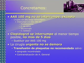 Concretamos:
• AAS 100 mg no se interrumpe, exceptoAAS 100 mg no se interrumpe, excepto
– Cirugías con alto riesgo hemorrágico:
• Interrumpir 2-3 días (NE-III)
– Prostatectomía
– C. de retina
– Neurocirugía
– C. Cardiaca
• Clopidogrel se interrumpeClopidogrel se interrumpe el menor tiempo
posible, no más de 5 díasno más de 5 días
– Sustituir por AAS 100 mg
• La cirugía urgente no se demoraurgente no se demora
– Transfusión de plaquetas no recomendada salvo:
• sangrado incontrolado
• Contraindicación de A. General
 