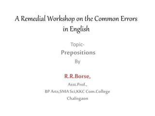 A Remedial Workshop on the Common Errors
in English
Topic-
Prepositions
By
R.R.Borse,
Asst.Prof.,
BP Arts,SMASci,KKC Com.College
Chalisgaon
 