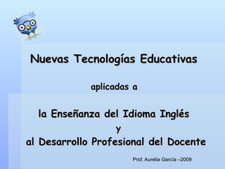 Prof. Aurelia García –2009 Nuevas Tecnologías Educativas   aplicadas a  la Enseñanza del Idioma Inglés    y  al Desarrollo Profesional del Docente 