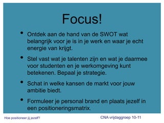Focus!Ontdek aan de hand van de SWOT wat belangrijk voor je is in jewerk en waarje echt energie van krijgt.Stel vast watje talenten zijn en watje daarmee voor studenten en je werkomgeving kunt betekenen. Bepaal je strategie.Schat in welke kansen de markt voorjouw ambitie biedt.Formuleerje personal brand en plaats jezelf in een positioneringsmatrix.