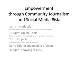 Empowermentthrough Community Journalismand Social Media #isla 1pm: Introduction South LA and the Media; community journalism and the Internet 1:30pm: Online Tools Social media; photo sharing; blogging; forums; maps; mobile voices 2pm: Projects Live radio debate show;  video testimonials 3pm: Editing and posting projects 3:30pm: Showing results 