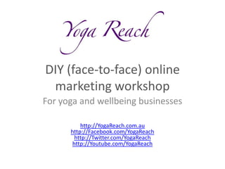 DIY (face-to-face) online
 marketing workshop
For yoga and wellbeing businesses

          http://YogaReach.com.au
      http://Facebook.com/YogaReach
        http://Twitter.com/YogaReach
       http://Youtube.com/YogaReach
 