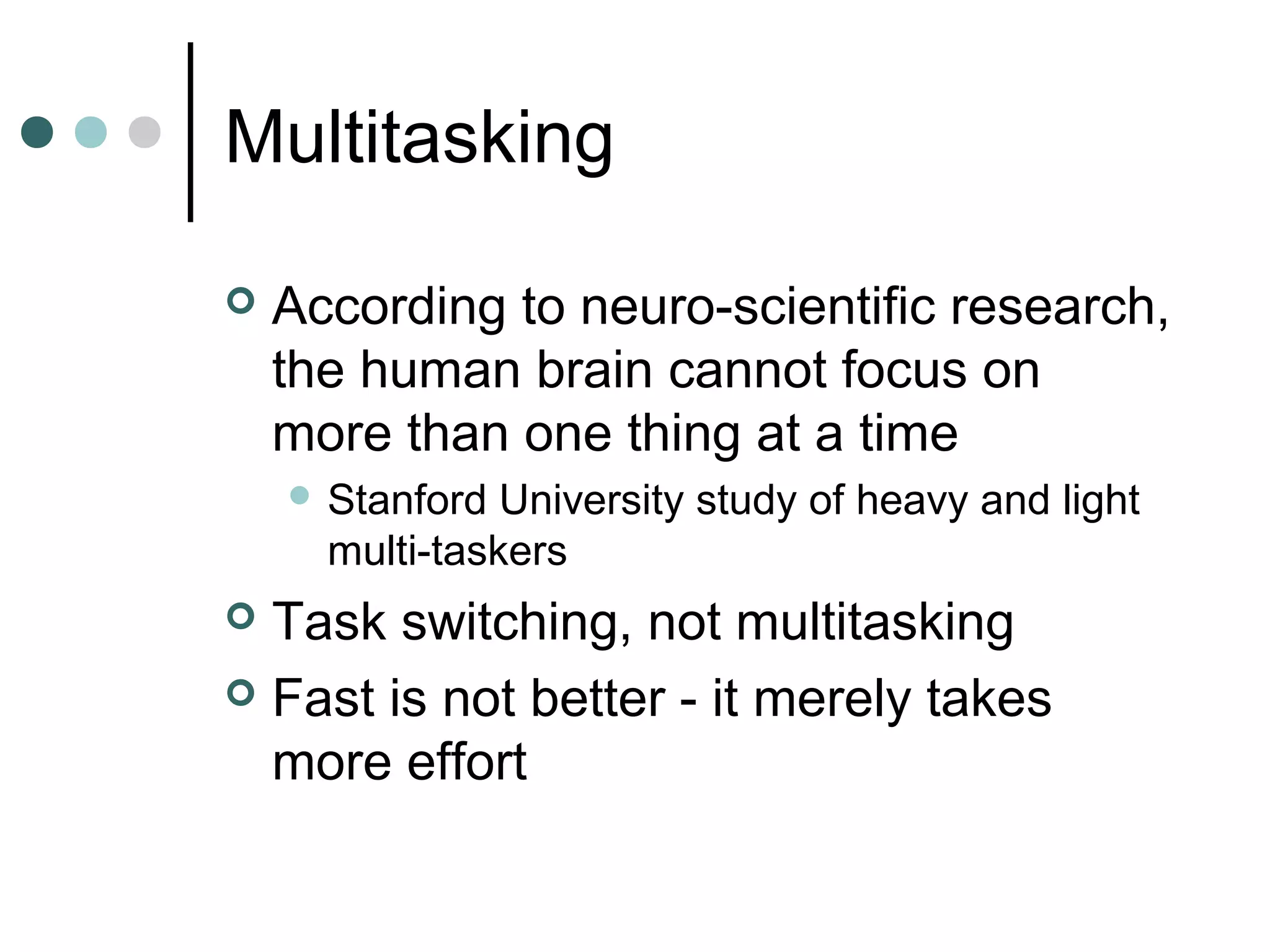 Multitasking

   According to neuro-scientific research,
    the human brain cannot focus on
    more than one thing at a time
     Stanford  University study of heavy and light
      multi-taskers
 Task switching, not multitasking
 Fast is not better - it merely takes
  more effort
 