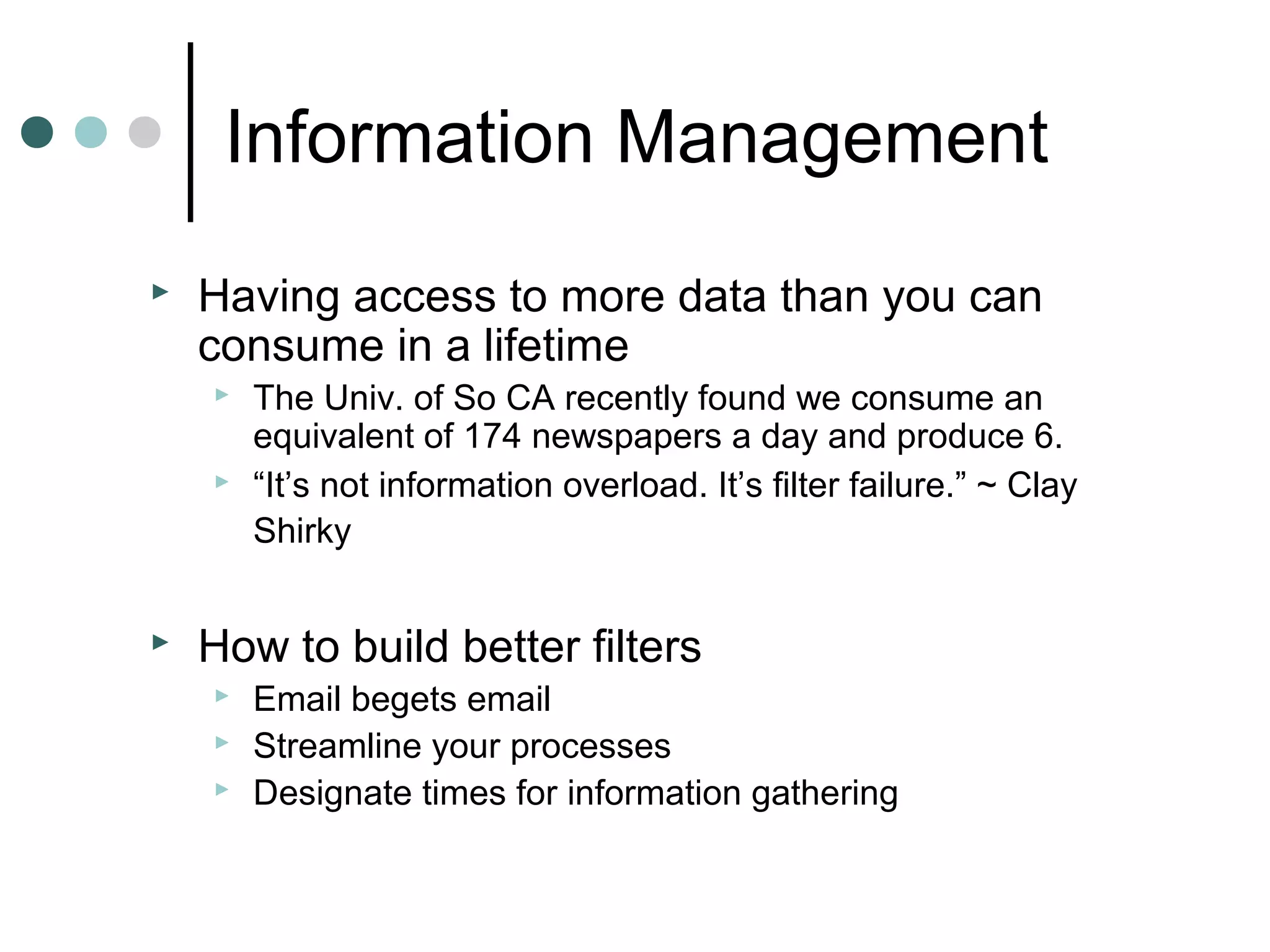 Information Management
   Having access to more data than you can
    consume in a lifetime
       The Univ. of So CA recently found we consume an
        equivalent of 174 newspapers a day and produce 6.
       “It’s not information overload. It’s filter failure.” ~ Clay
        Shirky


   How to build better filters
       Email begets email
       Streamline your processes
       Designate times for information gathering
 