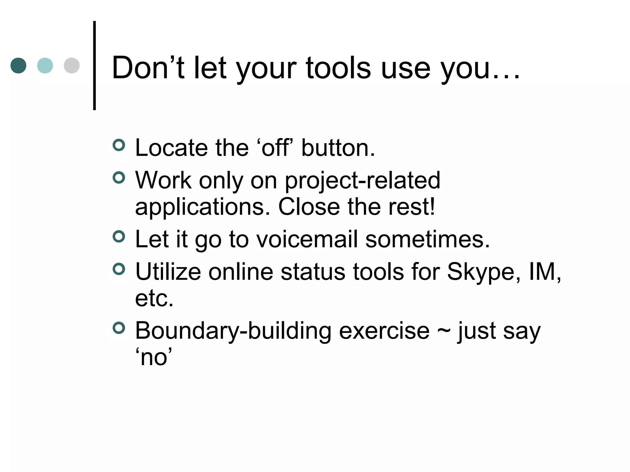 Don’t let your tools use you…

   Locate the ‘off’ button.
   Work only on project-related
    applications. Close the rest!
   Let it go to voicemail sometimes.
   Utilize online status tools for Skype, IM,
    etc.
   Boundary-building exercise ~ just say
    ‘no’
 