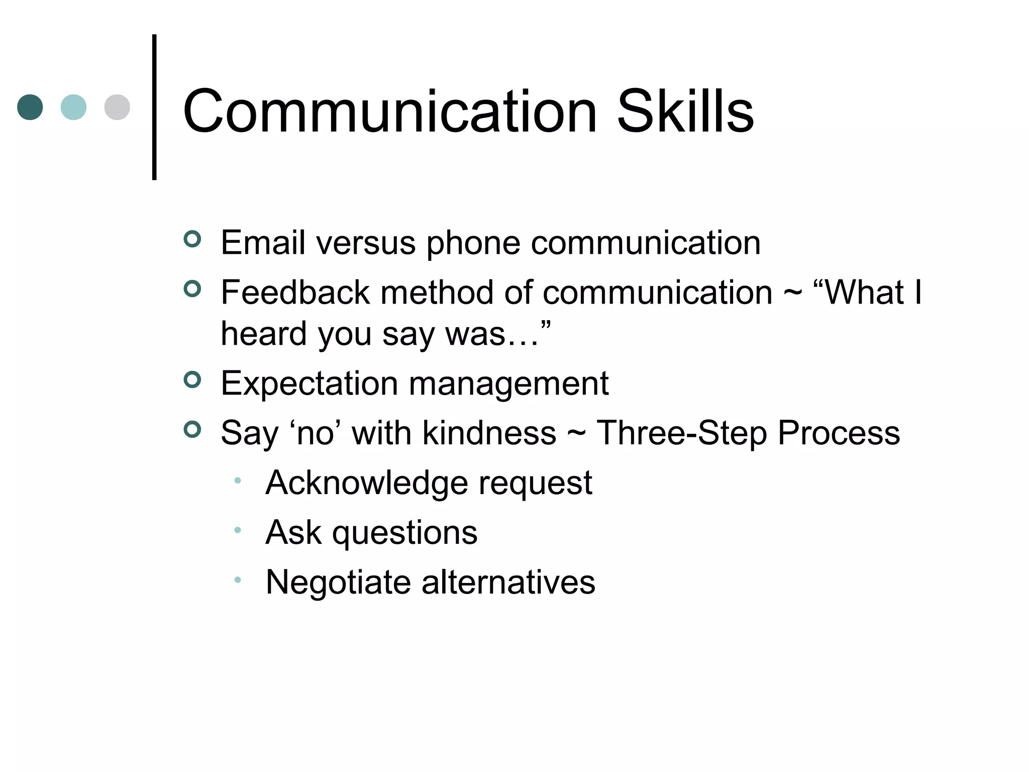 Communication Skills
   Email versus phone communication
   Feedback method of communication ~ “What I
    heard you say was…”
   Expectation management
   Say ‘no’ with kindness ~ Three-Step Process
     • Acknowledge request
     • Ask questions
     • Negotiate alternatives
 