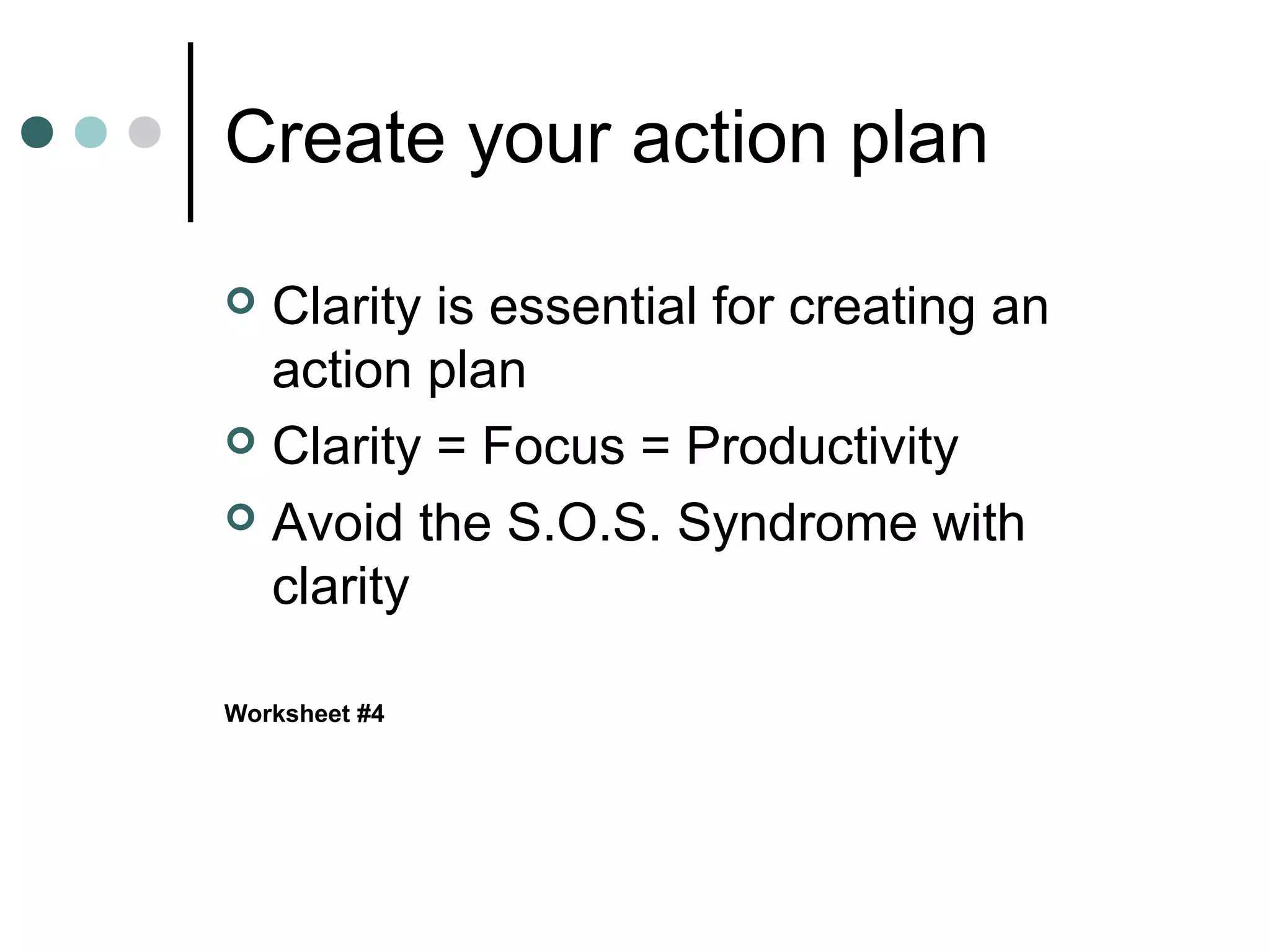 Create your action plan

 Clarity is essential for creating an
  action plan
 Clarity = Focus = Productivity

 Avoid the S.O.S. Syndrome with
  clarity

Worksheet #4
 