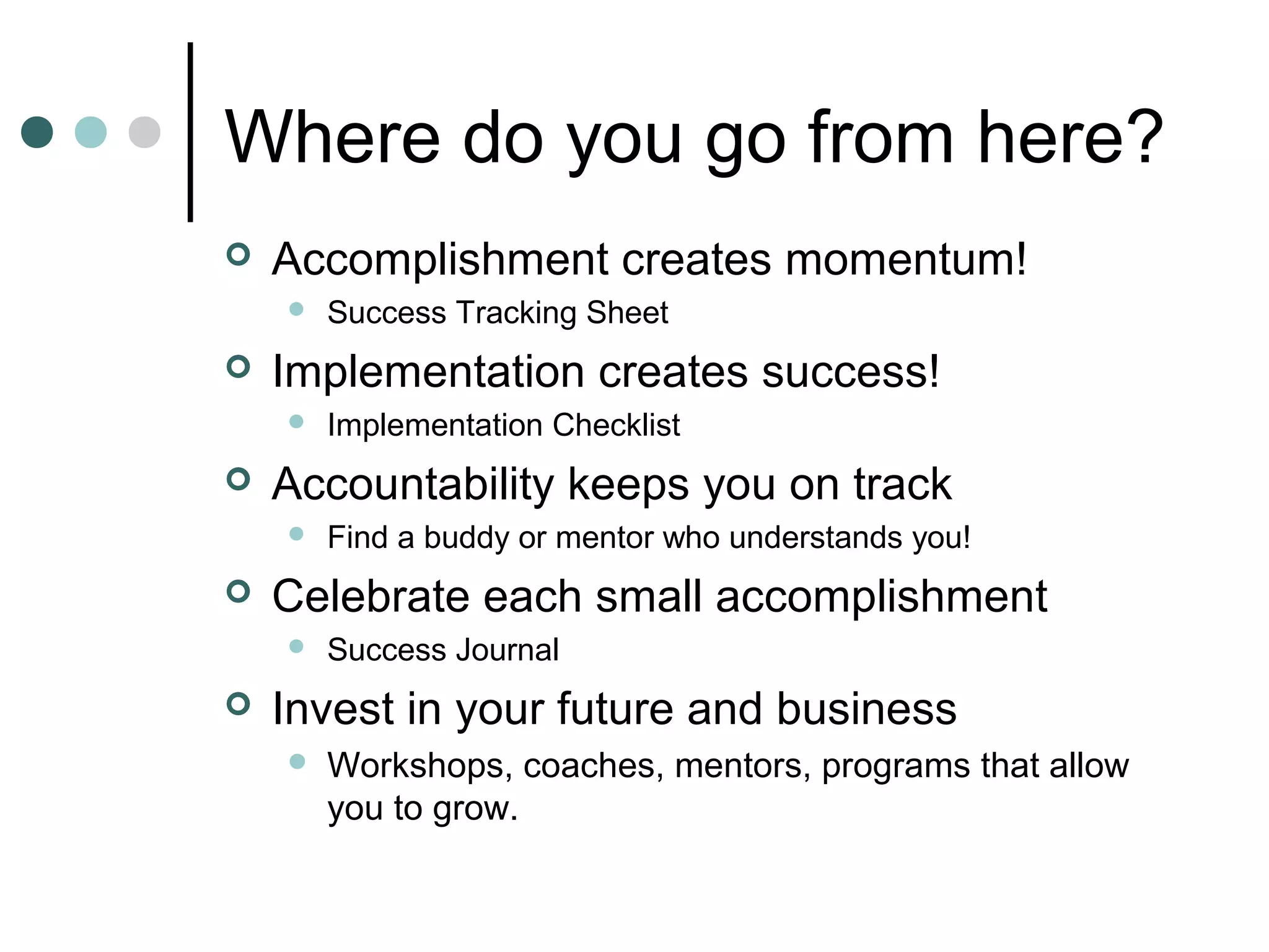Where do you go from here?
   Accomplishment creates momentum!
       Success Tracking Sheet
   Implementation creates success!
       Implementation Checklist
   Accountability keeps you on track
       Find a buddy or mentor who understands you!
   Celebrate each small accomplishment
       Success Journal
   Invest in your future and business
       Workshops, coaches, mentors, programs that allow
        you to grow.
 