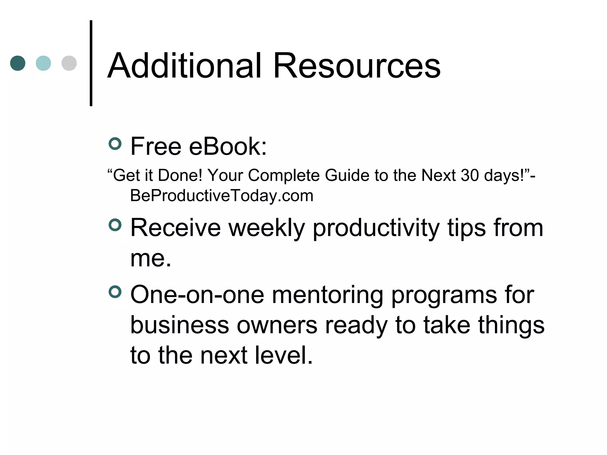 Additional Resources

   Free eBook:
“Get it Done! Your Complete Guide to the Next 30 days!”-
  BeProductiveToday.com
 Receive weekly productivity tips from
  me.
 One-on-one mentoring programs for
  business owners ready to take things
  to the next level.
 