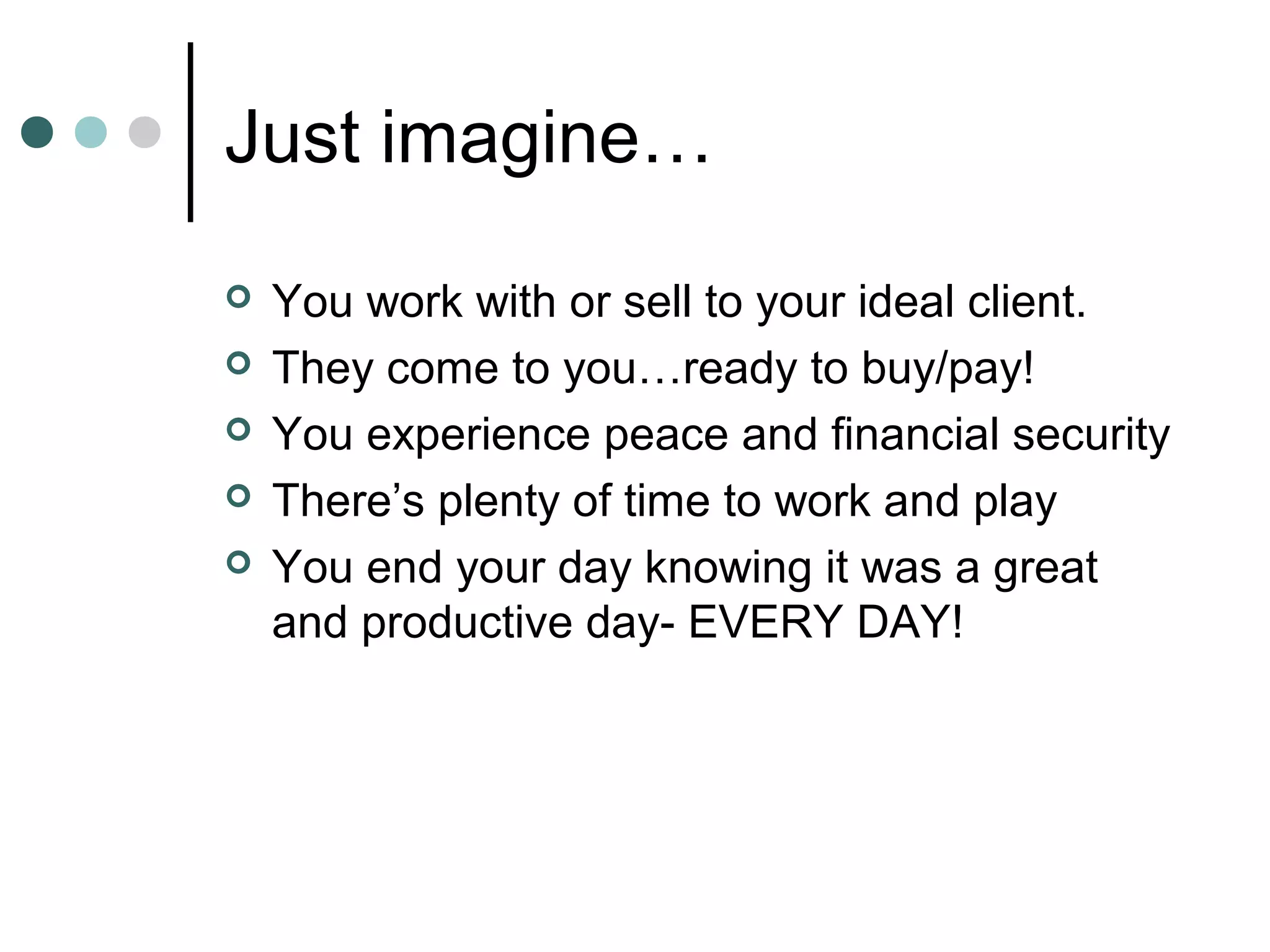 Just imagine…
   You work with or sell to your ideal client.
   They come to you…ready to buy/pay!
   You experience peace and financial security
   There’s plenty of time to work and play
   You end your day knowing it was a great
    and productive day- EVERY DAY!
 